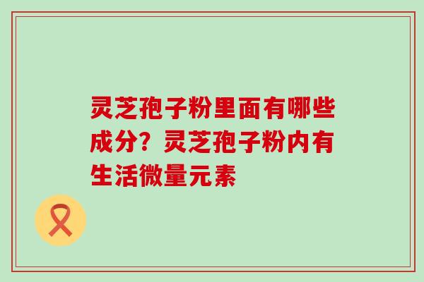 灵芝孢子粉里面有哪些成分？灵芝孢子粉内有生活微量元素
