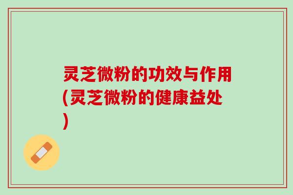 灵芝微粉的功效与作用(灵芝微粉的健康益处)