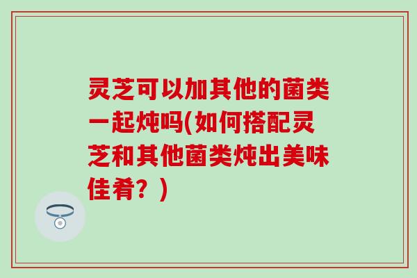 灵芝可以加其他的菌类一起炖吗(如何搭配灵芝和其他菌类炖出美味佳肴?) 灵芝可以加其他的菌类一起炖吗(如何搭配灵芝和其他菌类炖出美味佳肴?)