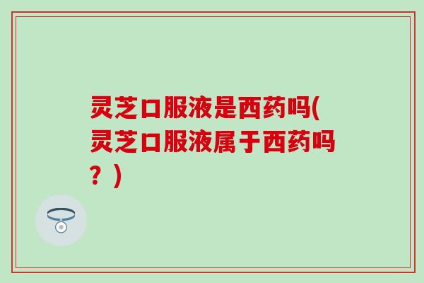 灵芝口服液是西药吗(灵芝口服液属于西药吗？)