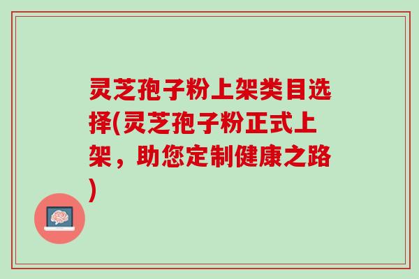 灵芝孢子粉上架类目选择(灵芝孢子粉正式上架，助您定制健康之路)