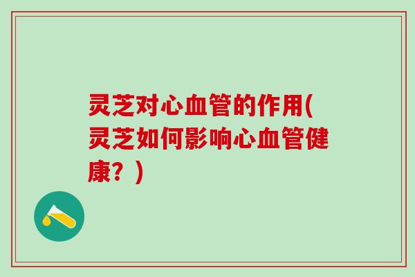 灵芝对心血管的作用(灵芝如何影响心血管健康？)