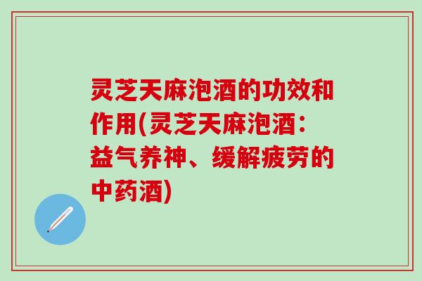 灵芝天麻泡酒的功效和作用(灵芝天麻泡酒：益气养神、缓解疲劳的中药酒)