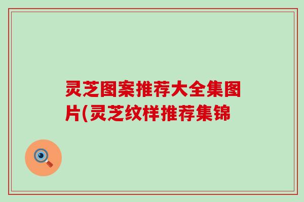 灵芝图案推荐大全集图片(灵芝纹样推荐集锦