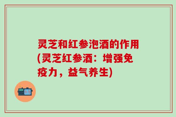 灵芝和红参泡酒的作用(灵芝红参酒：增强免疫力，益气养生)