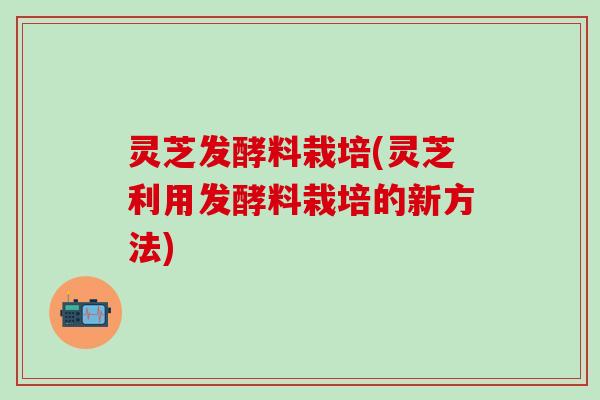 灵芝发酵料栽培(灵芝利用发酵料栽培的新方法)