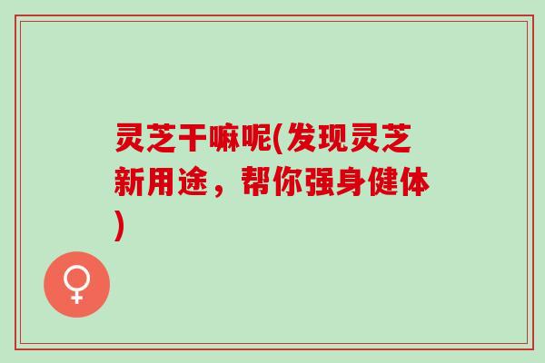 灵芝干嘛呢(发现灵芝新用途，帮你强身健体)