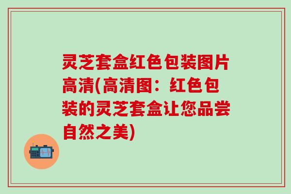 灵芝套盒红色包装图片高清(高清图：红色包装的灵芝套盒让您品尝自然之美)