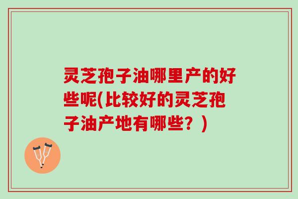 灵芝孢子油哪里产的好些呢(比较好的灵芝孢子油产地有哪些？)
