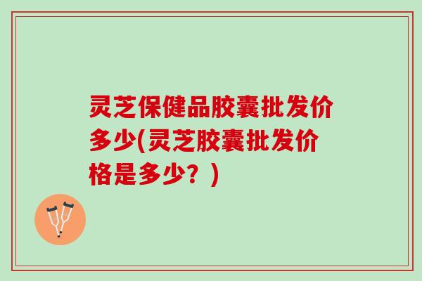 灵芝保健品胶囊批发价多少(灵芝胶囊批发价格是多少？)