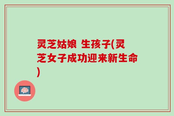 灵芝姑娘 生孩子(灵芝女子成功迎来新生命)