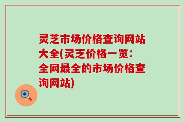灵芝市场价格查询网站大全(灵芝价格一览：全网最全的市场价格查询网站)
