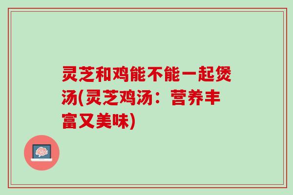 灵芝和鸡能不能一起煲汤(灵芝鸡汤：营养丰富又美味)