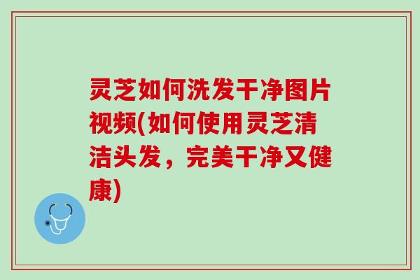 灵芝如何洗发干净图片视频(如何使用灵芝清洁头发，完美干净又健康)