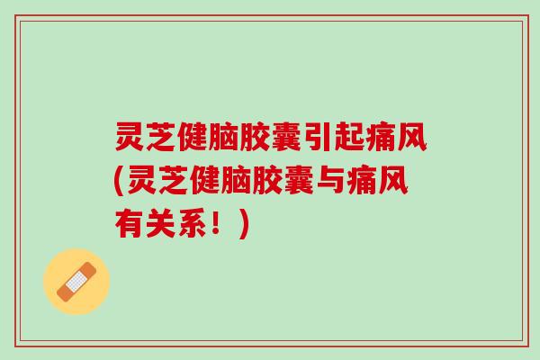 灵芝健脑胶囊引起痛风(灵芝健脑胶囊与痛风有关系！)