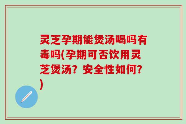 灵芝孕期能煲汤喝吗有毒吗(孕期可否饮用灵芝煲汤？安全性如何？)