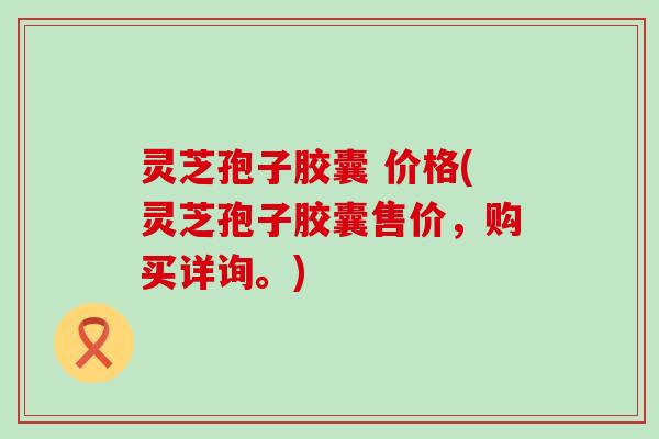 灵芝孢子胶囊 价格(灵芝孢子胶囊售价，购买详询。)