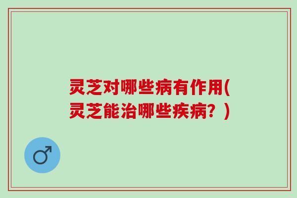 灵芝对哪些病有作用(灵芝能治哪些疾病？)
