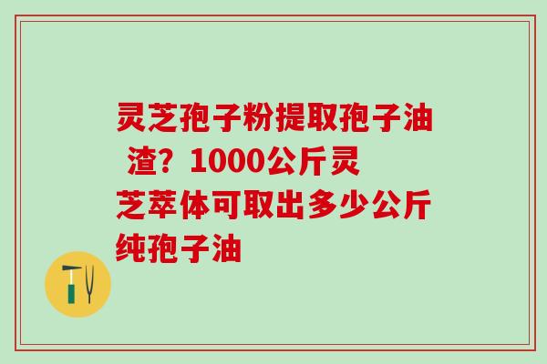 灵芝孢子粉提取孢子油 渣？1000公斤灵芝萃体可取出多少公斤纯孢子油