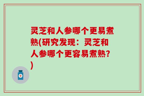 灵芝和人参哪个更易煮熟(研究发现：灵芝和人参哪个更容易煮熟？)
