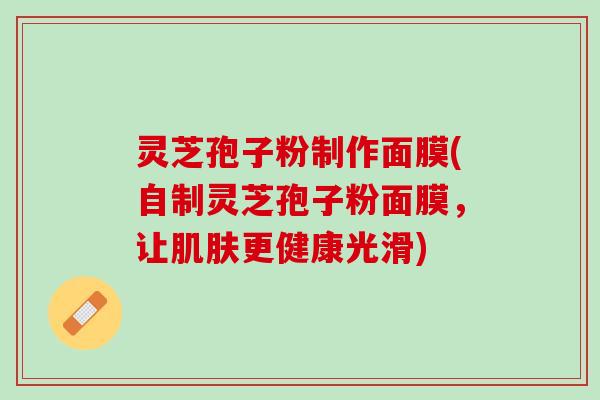 灵芝孢子粉制作面膜(自制灵芝孢子粉面膜，让肌肤更健康光滑)