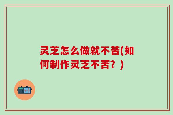 灵芝怎么做就不苦(如何制作灵芝不苦？)