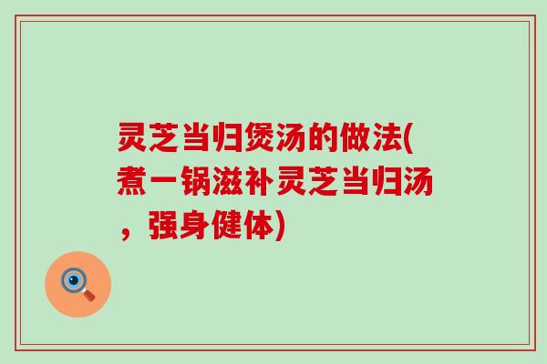 灵芝当归煲汤的做法(煮一锅滋补灵芝当归汤，强身健体)