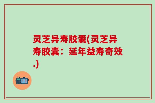 灵芝异寿胶囊(灵芝异寿胶囊：延年益寿奇效.)