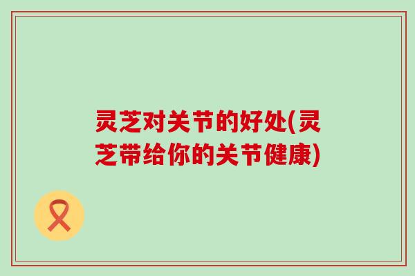 灵芝对关节的好处(灵芝带给你的关节健康)