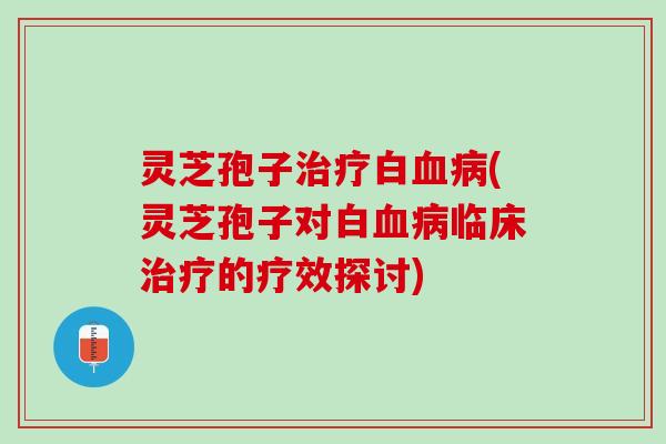 灵芝孢子治疗白血病(灵芝孢子对白血病临床治疗的疗效探讨)