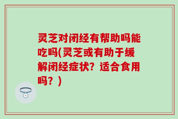 灵芝对闭经有帮助吗能吃吗(灵芝或有助于缓解闭经症状？适合食用吗？)