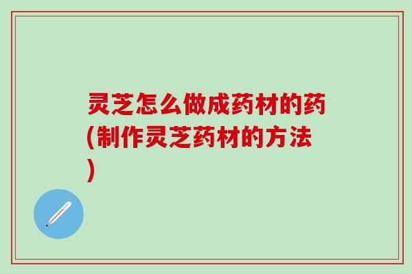 灵芝怎么做成药材的药(制作灵芝药材的方法)