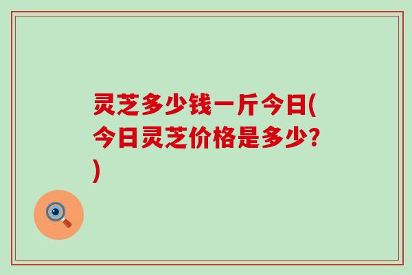 灵芝多少钱一斤今日(今日灵芝价格是多少？)