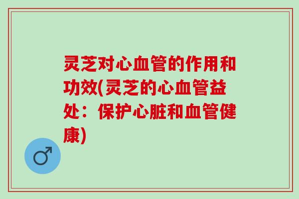 灵芝对心血管的作用和功效(灵芝的心血管益处：保护心脏和血管健康)