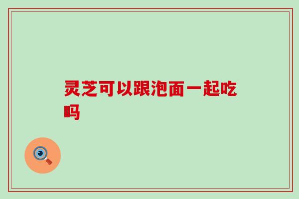 灵芝可以跟泡面一起吃吗