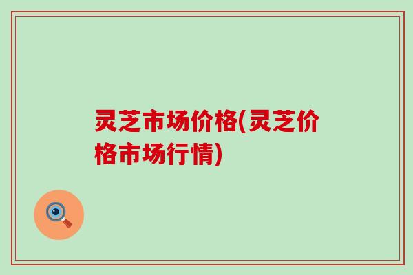 灵芝市场价格(灵芝价格市场行情)