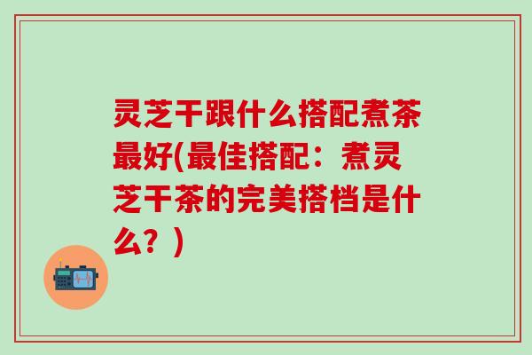 灵芝干跟什么搭配煮茶最好(最佳搭配：煮灵芝干茶的完美搭档是什么？)
