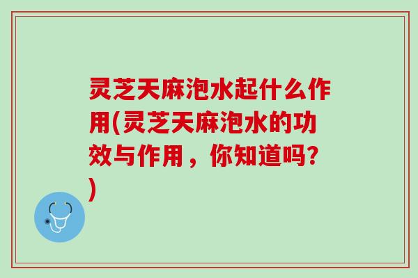 灵芝天麻泡水起什么作用(灵芝天麻泡水的功效与作用，你知道吗？)