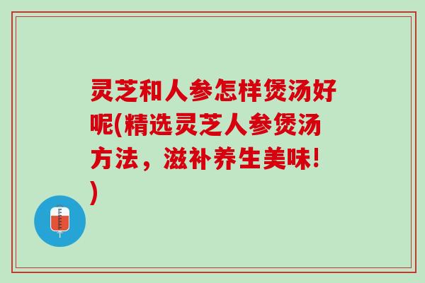 灵芝和人参怎样煲汤好呢(精选灵芝人参煲汤方法，滋补养生美味!)