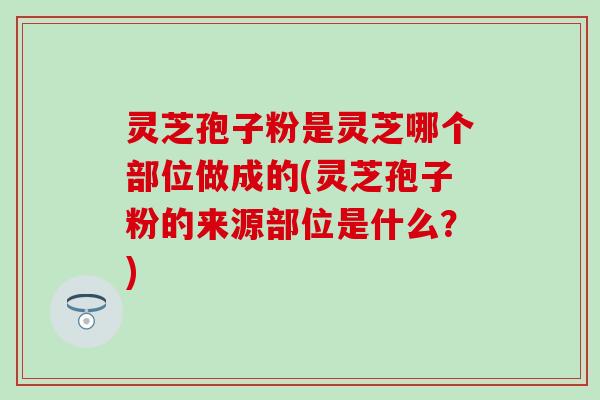 灵芝孢子粉是灵芝哪个部位做成的(灵芝孢子粉的来源部位是什么？)