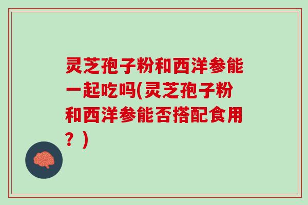 灵芝孢子粉和西洋参能一起吃吗(灵芝孢子粉和西洋参能否搭配食用？)