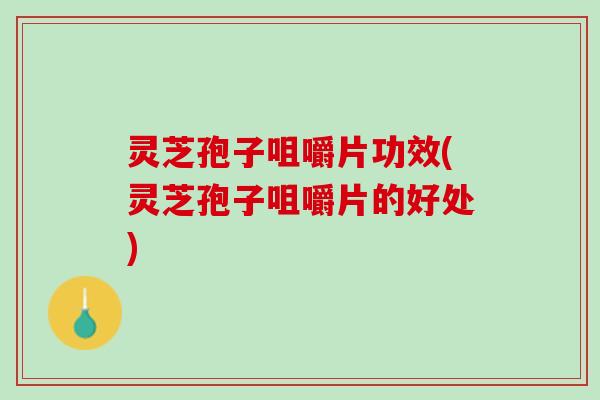 灵芝孢子咀嚼片功效(灵芝孢子咀嚼片的好处)