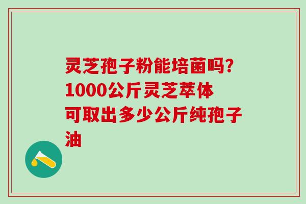 灵芝孢子粉能培菌吗？1000公斤灵芝萃体可取出多少公斤纯孢子油