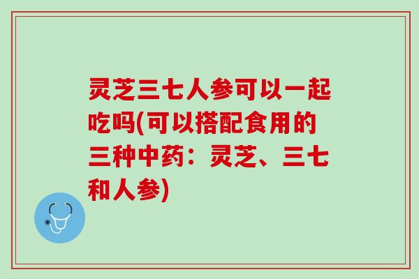 灵芝三七人参可以一起吃吗(可以搭配食用的三种中药：灵芝、三七和人参)