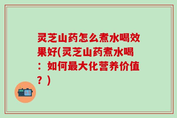 灵芝山药怎么煮水喝效果好(灵芝山药煮水喝：如何最大化营养价值？)