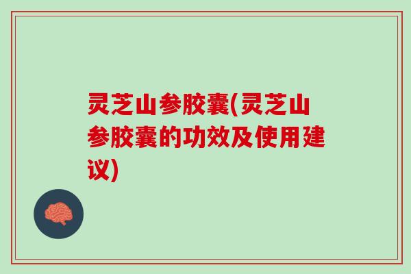 灵芝山参胶囊(灵芝山参胶囊的功效及使用建议)