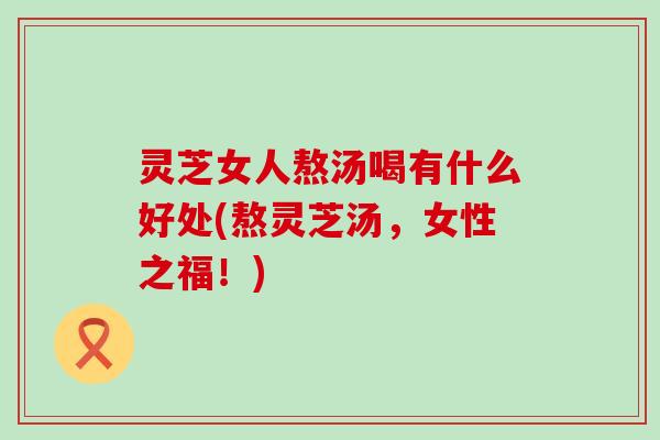 灵芝女人熬汤喝有什么好处(熬灵芝汤，女性之福！)