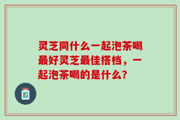 灵芝同什么一起泡茶喝最好灵芝最佳搭档，一起泡茶喝的是什么？