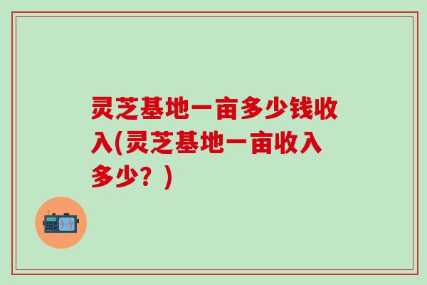 灵芝基地一亩多少钱收入(灵芝基地一亩收入多少？)