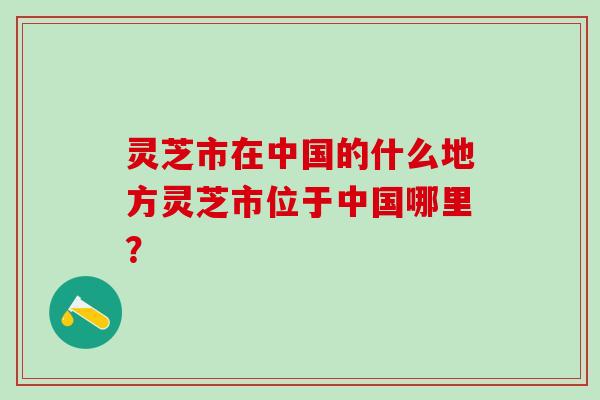 灵芝市在中国的什么地方灵芝市位于中国哪里？